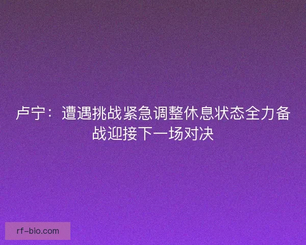 卢宁：遭遇挑战紧急调整休息状态全力备战迎接下一场对决
