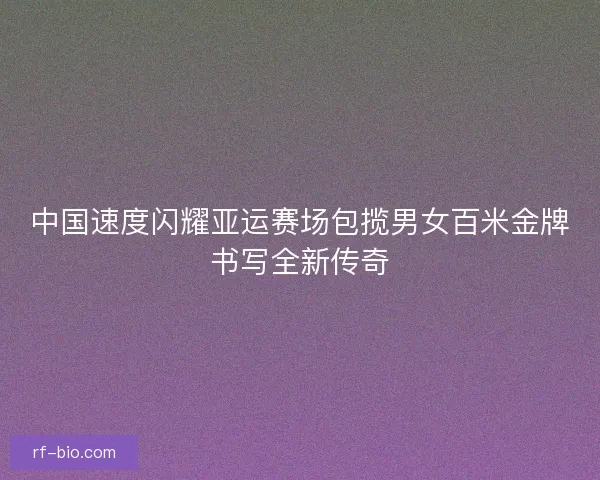中国速度闪耀亚运赛场包揽男女百米金牌书写全新传奇