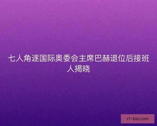 七人角逐国际奥委会主席巴赫退位后接班人揭晓