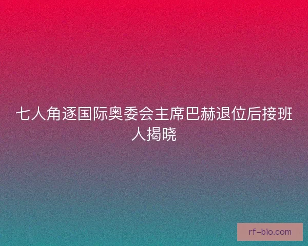 七人角逐国际奥委会主席巴赫退位后接班人揭晓